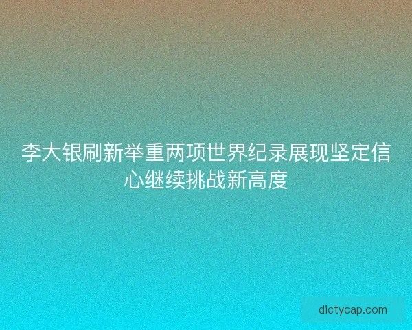 李大银刷新举重两项世界纪录展现坚定信心继续挑战新高度