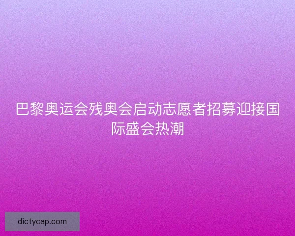 巴黎奥运会残奥会启动志愿者招募迎接国际盛会热潮