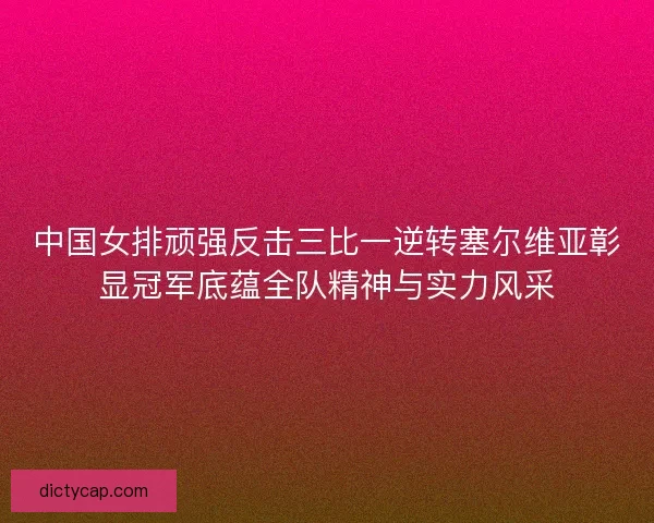 中国女排顽强反击三比一逆转塞尔维亚彰显冠军底蕴全队精神与实力风采